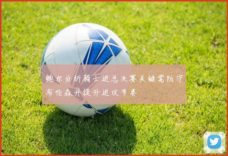 鲍尔分析骑士进总决赛关键需防守布伦森并提升进攻节奏