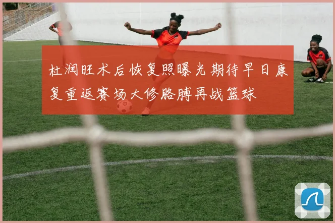 杜润旺术后恢复照曝光期待早日康复重返赛场大修胳膊再战篮球