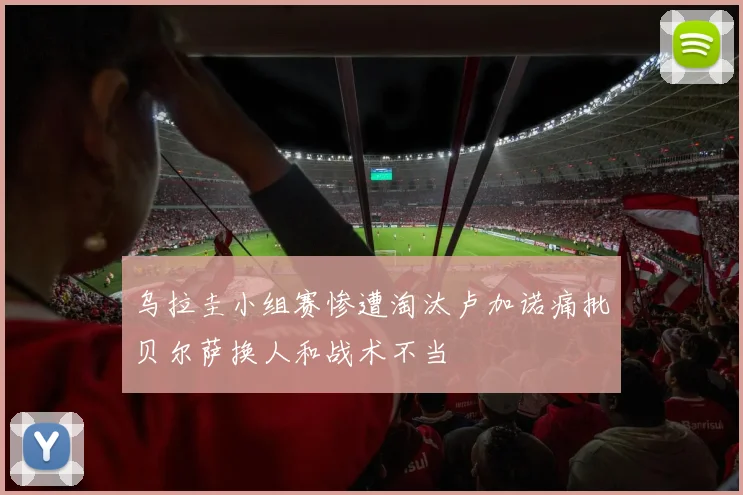 乌拉圭小组赛惨遭淘汰卢加诺痛批贝尔萨换人和战术不当