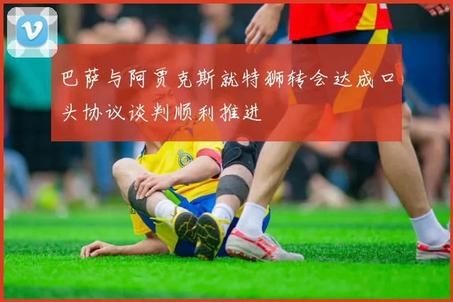 巴萨与阿贾克斯就特狮转会达成口头协议谈判顺利推进