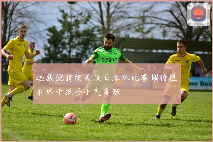 远藤航持续关注日本队比赛期待胜利终于扳平士气高涨