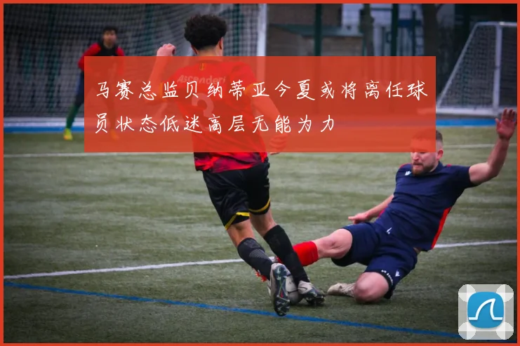 马赛总监贝纳蒂亚今夏或将离任球员状态低迷高层无能为力