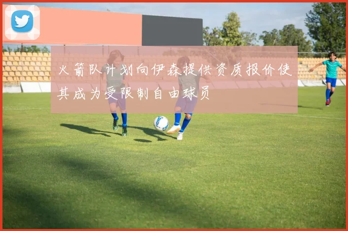 火箭队计划向伊森提供资质报价使其成为受限制自由球员