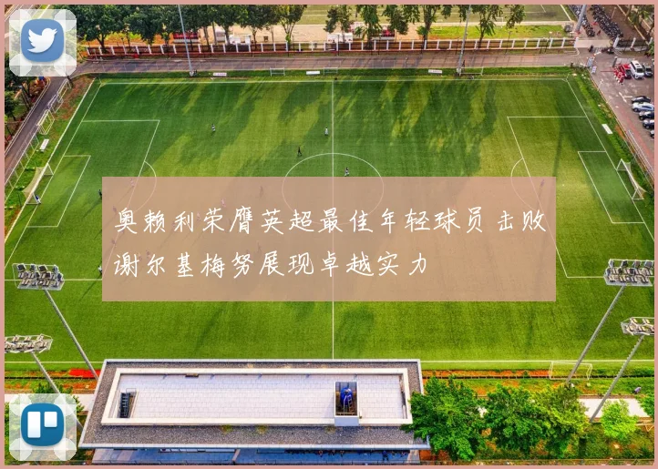 奥赖利荣膺英超最佳年轻球员击败谢尔基梅努展现卓越实力
