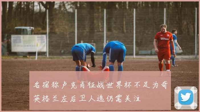 名宿称卢克肖征战世界杯不足为奇英格兰左后卫人选仍需关注