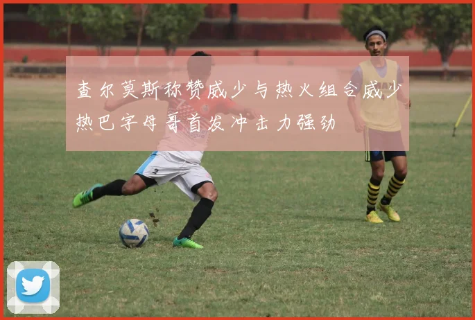 查尔莫斯称赞威少与热火组合威少热巴字母哥首发冲击力强劲