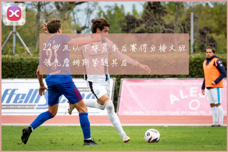 22岁及以下球员季后赛得分榜文班领先詹姆斯紧随其后